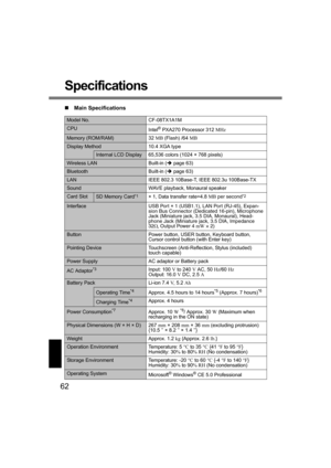 Page 6262
Specifications
„Main Specifications
Model No. CF-08TX1A1M
CPU
Intel® PXA270 Processor 312 MHz
Memory (ROM/RAM) 32 MB (Flash) /64 MB
Display Method 10.4 XGA type 
Internal LCD Display 65,536 colors (1024 × 768 pixels)
Wireless LAN Built-in (Îpage 63)
Bluetooth Built-in (Îpage 63)
LAN IEEE 802.3 10Base-T, IEEE 802.3u 100Base-TX
Sound WAVE playback, Monaural speaker
Card SlotSD Memory Card*1× 1, Data transfer rate=4.8 MB per second*2
InterfaceUSB Port × 1 (USB1.1), LAN Port (RJ-45), Expan-
sion Bus...