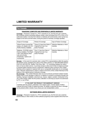 Page 6666
LIMITED WARRANTY
PANASONIC COMPUTER AND PERIPHERALS LIMITED WARRANTY
Coverage – Panasonic Canada Inc. (“PCI”) warrants to you, the first end user customer, 
this computer product (excluding software media), when purchased from PCI or from a PCI 
authorized reseller, to be free from defects in materials and workmanship under normal use, 
subject to the terms set forth below, during the period of warranty coverage specified.
Remedy
 – In the event of a warranty claim, contact PCI’s representatives...