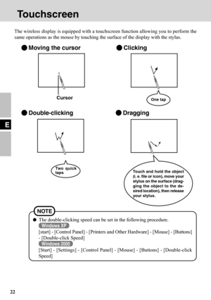 Page 2222
E
Touchscreen
The wireless display is equipped with a touchscreen function allowing you to perform the
same operations as the mouse by touching the surface of the display with the stylus.
Moving the cursorClicking
Double-clickingDragging
Touch and hold the object
(i. e. file or icon), move your
stylus on the surface (drag-
ging the object to the de-
sired location), then release
your stylus. Two quick
tapsOne tap
The double-clicking speed can be set in the following procedure.
Windows XP
[start] -...