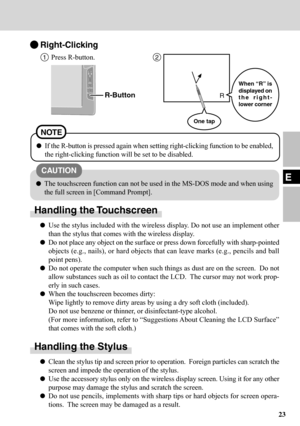 Page 2323
EThe touchscreen function can not be used in the MS-DOS mode and when using
the full screen in [Command Prompt].
Handling the Touchscreen
Use the stylus included with the wireless display. Do not use an implement other
than the stylus that comes with the wireless display.
Do not place any object on the surface or press down forcefully with sharp-pointed
objects (e.g., nails), or hard objects that can leave marks (e.g., pencils and ball
point pens).
Do not operate the computer when such things as dust...