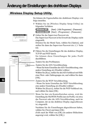 Page 6666
G
Sie können die Eigenschaften des drahtlosen Displays wie
folgt einstellen.
1Wählen Sie im [Wireless Display Setup Utility] im
folgenden Verfahren.
Windows XP[Start] - [Alle Programme] - [Panasonic]
Windows 2000[Start] - [Programme] - [Panasonic]
2Geben Sie das Supervisor-Passwort ein.
Das Supervisor-Passwort ist bei Erwerb des Displays nicht
eingestellt.
Drücken Sie die Menü-Taste, wählen Sie [Option], und
stellen Sie dann das Supervisor-Passwort ein. (
 Seite
64)
3Führen Sie die Einstellungen für...