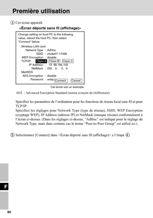 Page 80F
80
4Cet écran apparaît.
Spécifiez les paramètres de l’ordinateur pour les fonctions de réseau local sans fil et pour
TCP/IP.
Spécifiez les réglages pour Network Type (type de réseau), SSID, WEP Encryption
(cryptage WEP), IP Address (adresse IP) et NetMask (masque réseau) conformément à
l’écran ci-dessus. (Dans les réglages ci-dessus, “AdHoc” est indiqué pour le réglage de
Network Type, mais dans certains cas le terme “Peer-to-Peer Group” est utilisé ici.)
AES : Advanced Encryption Standard (norme...