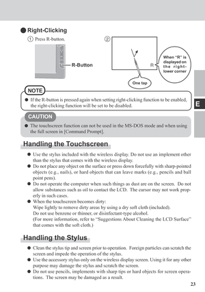 Page 2323
E
The touchscreen function can not be used in the MS-DOS mode and when using
the full screen in [Command Prompt].
Handling the Touchscreen
Use the stylus included with the wireless display. Do not use an implement other
than the stylus that comes with the wireless display.
Do not place any object on the surface or press down forcefully with sharp-pointed
objects (e.g., nails), or hard objects that can leave marks (e.g., pencils and ball
point pens).
Do not operate the computer when such things as dust...