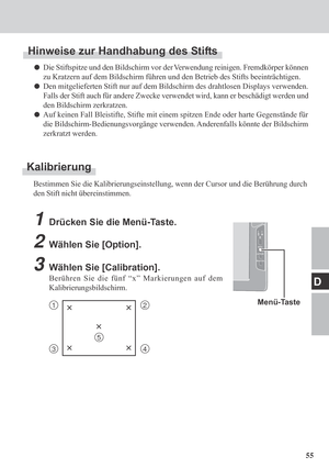 Page 5555
D
Kalibrierung
Bestimmen Sie die Kalibrierungseinstellung, wenn der Cursor und die Berührung durch
den Stift nicht übereinstimmen.
Menü-Taste12××
××
34
×
5
1Drücken Sie die Menü-Taste.
2Wählen Sie [Option].
3Wählen Sie [Calibration].
Berühren Sie die fünf “x” Markierungen auf dem
Kalibrierungsbildschirm.
Hinweise zur Handhabung des Stifts
Die Stiftspitze und den Bildschirm vor der Verwendung reinigen. Fremdkörper können
zu Kratzern auf dem Bildschirm führen und den Betrieb des Stifts beeinträchtigen....