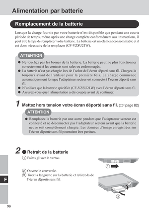 Page 9090
F
Alimentation par batterie
Remplacement de la batterie
Lorsque la charge fournie par votre batterie n’est disponible que pendant une courte
période de temps, même après une charge complète conformément aux instructions, il
peut être temps de remplacer votre batterie. La batterie est un élément consommable et il
est donc nécessaire de la remplacer (CF-VZSU21W).
Ne touchez pas les bornes de la batterie. La batterie peut ne plus fonctionner
correctement si les contacts sont sales ou endommagés.
La...