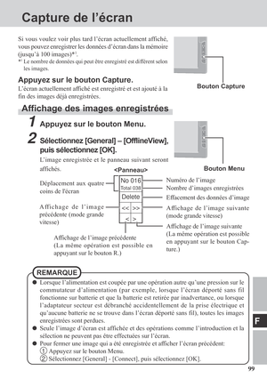 Page 9999
F
No 016
Total 038
Capture de l’écran
Si vous voulez voir plus tard l’écran actuellement affiché,
vous pouvez enregistrer les données d’écran dans la mémoire
(jusqu’à 100 images)*
1.
*1Le nombre de données qui peut être enregistré est différent selon
les images.
Appuyez sur le bouton Capture.
L’écran actuellement affiché est enregistré et est ajouté à la
fin des images déjà enregistrées.
Affichage des images enregistrées
1Appuyez sur le bouton Menu.
2Sélectionnez [General] – [OfflineView],
puis...