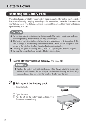 Page 2020
Battery Power
Replacing the Battery Pack
When the charge provided by your battery pack is supplied for only a short period of
time, even after fully charging according to the instructions, it may be time to replace
your battery pack.  The battery pack is a consumable item and therefore will require
replacement (CF-VZSU
21).
Do not touch the terminals on the battery pack. The battery pack may no longer
function properly if the contacts are dirty or damaged.
The battery pack is not charged when the...