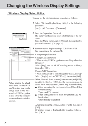 Page 2626You can set the wireless display properties as follows.
1Select [Wireless Display Setup Utility] in the following
procedure.
[start] - [All Programs] - [Panasonic]
2Enter the Supervisor Password.
The Supervisor Password is not set at the time of the pur-
chase.
Press the Menu button, select [Option], then set the Su-
pervisor Password.  (
 page 24)
3Set the wireless display settings, TCP/IP and WEP.
You can set them for each profile.
Wireless Display Setup Utility
Changing the Wireless Display...