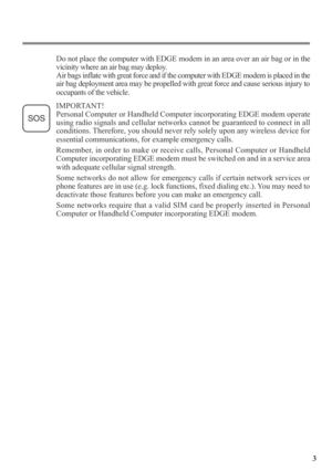 Page 33
Do not place the computer with EDGE modem in an area over an air bag or in the
vicinity where an air bag may deploy.
Air bags inflate with great force and if the computer with EDGE modem is placed in the
air bag deployment area may be propelled with great force and cause serious injury to
occupants of the vehicle.
IMPORTANT!
Personal Computer or Handheld Computer incorporating EDGE modem operate
using radio signals and cellular networks cannot be guaranteed to connect in all
conditions. Therefore, you...