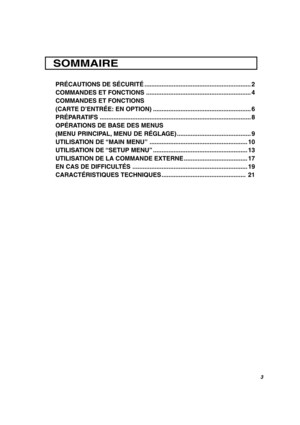 Page 27FRANÇAIS
3
PRÉCAUTIONS DE SÉCURITÉ.............................................................. 2
COMMANDES ET FONCTIONS ............................................................. 4
COMMANDES ET FONCTIONS
(CARTE D’ENTRÉE: EN OPTION) ......................................................... 6
PRÉPARATIFS ........................................................................................ 8
OPÉRATIONS DE BASE DES MENUS
(MENU PRINCIPAL, MENU DE RÉGLAGE) ........................................... 9...