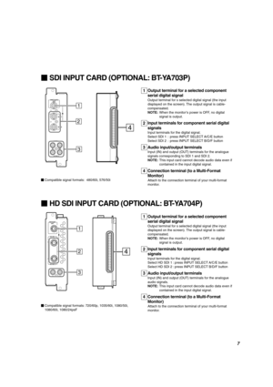 Page 7ENGLISH
SDI INPUT CARD (OPTIONAL: BT-YA703P)
AUDIO 2
AUDIO 1
OUT
IN
SWITCHED
OUT
SDI 1
SDI 2
IN
IN
1
2
3
4
Output terminal for a selected component
serial digital signal
Output terminal for s selected digital signal (the input
displayed on the screen). The output signal is cable-
compensated.
NOTE:When the monitor’s power is OFF, no digital
signal is output.
Input terminals for component serial digital
signals
Input terminals for the digital signal.
Select SDI 1 : press INPUT SELECT A/C/E button
Select...