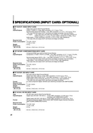 Page 28SPECIFICATIONS (INPUT CARD: OPTIONAL)
BT-YA701P: VIDEO INPUT CARD
Type: Video input card for Multi-Format Monitor
Inputs/Outputs: VIDEO 1/VIDEO 2: 2 lines, BNC connector x 4 (1 V (p-p), 75 Ω)
Synchronised signal (EXT.SYNC): 1 line, BNC connector x 2 (1.0 V – 4.0 V (p-p), 75 Ω)
* The input (IN) and output (OUT) terminals are bridge-connected. Auto termination.
Y/C signal : 1 line, input only, mini-DIN 4-pin connector x 1 (Y/C input has a priority to a
VIDEO 2 input) (Y: 1 V (p-p), 75 Ω/C: 0.286 V...