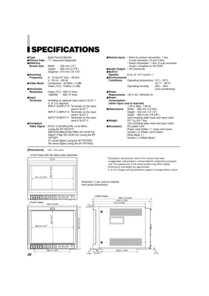 Page 2626
[Dimensions]Unit : mm (inch)


SPECIFICATIONS
7Type: Multi-Format Monitor
7Picture Tube: 17 measured diagonally
7Effective
Screen Size: Width : 330 mm (13)
Height : 250 mm (9-7/8)
Diagonal : 410 mm (16-1/4)
7Scanning
Frequency: H : 15 kHz/27 kHz – 45 kHz
V : 50 Hz – 80 Hz
7Video Band: Component : 25 MHz (–3 dB)
Video (Y/C) : 8 MHz (–3 dB)
7Horizontal
Resolution: Video (Y/C) : 600 TV lines
1080/60i : 800 TV  lines
7Input
Terminals: Installing an optional input card in SLOT 1,
2, or 3 is required.
INPUT...