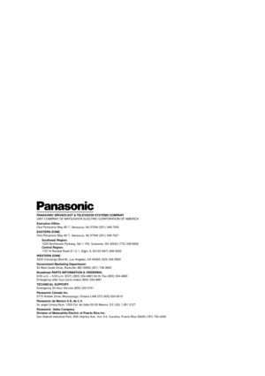 Page 28PANASONIC BROADCAST & TELEVISION SYSTEMS COMPANY
UNIT COMPANY OF MATSUSHITA ELECTRIC CORPORATION OF AMERICA
Executive Office:
One Panasonic Way 4E-7, Secaucus, NJ 07094 (201) 348-7000
EASTERN ZONE:
One Panasonic Way 4E-7, Secaucus, NJ 07094 (201) 348-7621
Southeast Region:
1225 Northbrook Parkway, Ste 1-160, Suwanee, GA 30024 (770) 338-6835
Central Region:
1707 N Randall Road E1-C-1, Elgin, IL 60123 (847) 468-5200
WESTERN ZONE:
3330 Cahuenga Blvd W., Los Angeles, CA 90068 (323) 436-3500
Government...