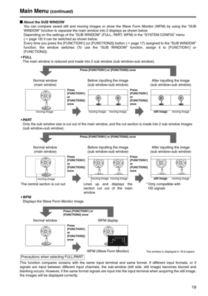 Page 1919
gAbout the SUB WINDOW
You can compare saved still and moving images or show the Wave Form Monitor (WFM) by using the “SUB 
WINDOW” function to separate the main window into 2 displays as shown below.
Depending on the settings of the “SUB WINDOW” (FULL, PART, WFM) in the “SYSTEM CONFIG” menu  
(J page 18) it can be switched as shown below.
Every time you press the [FUNCTION1] (or [FUNCTION2]) button (J page 17) assigned to the “SUB WINDOW” 
function, the window switches (To use the “SUB WINDOW”...