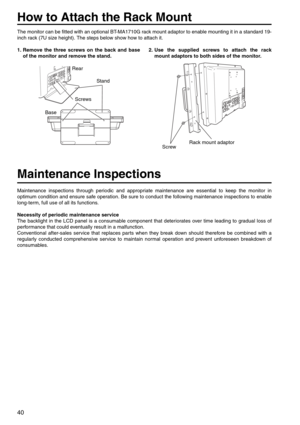 Page 4040
How to Attach the Rack Mount
The monitor can be fitted with an optional BT-MA1710G rack mount adaptor to enable mounting it in a standard 19-
inch rack (7U size height). The steps below show how to attach it. 
1. Remove the three screws on the back and base
of the monitor and remove the stand.2. Use the supplied screws to attach the rack
mount adaptors to both sides of the monitor. 
Maintenance Inspections
Maintenance inspections through periodic and appropriate maintenance are essential to keep the...