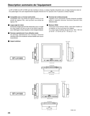 Page 18(4)
412 (16-1/4z)
379 (14-15/16z)
210 (8-5/16z)39 (1-9/16z)
291 (11-1/2z)
86 (3-7/16z)
317 (12-1/2z)
353 (13-15/16z)
309 (12-3/16z)
210 (8-5/16z)39 (1-9/16z)
86 (3-7/16z)
291 (11-1/2z)
317 (12-1/2z)
BT-LH1800
BT-LH1500
Description sommaire de l’équipement
Le BT-LH1800 et le BT-LH1500 sont des moniteurs minces, à cristaux liquides industriels avec un large champ de vision et
d’un poids léger et ils sont respectivement équipés d’écrans de 18,1 pouces et de 15 pouces à cristaux liquides.
_Compatible avec un...
