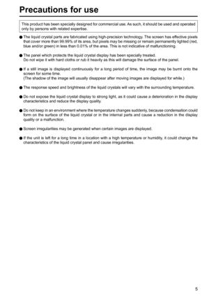 Page 55
Precautions for use
  The liquid crystal parts are fabricated using high-precision technology. The screen has effective pixels 
that cover more than 99.99% of its area, but pixels may be missing or remain permanently lighted (red, 
blue and/or green) in less than 0.01% of the area. This is not indicative of malfunctioning.
  The panel which protects the liquid crystal display has been specially treated.
   Do not wipe it with hard cloths or rub it heavily as this will damage the surface of the panel....