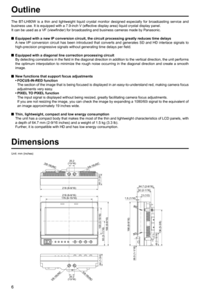 Page 6
6
Outline
The BT-LH80W is a thin and lightweight liquid crystal monitor designed especia\
lly for broadcasting service and 
business use. It is equipped with a 7.9-inch V (effective display area) liquid crystal display panel.
It can be used as a VF (viewfinder) for broadcasting and business came\
ras made by Panasonic.
  Equipped with a new IP conversion circuit, the circuit processing greatly reduces time delays
    A new I/P conversion circuit has been introduced that converts and generates SD a\
nd...