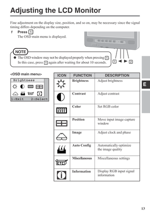 Page 13E
13
Adjusting the LCD Monitor
1Press 
The OSD main menu is displayed.
Brightness
1:Exit 2:Select
Fine adjustment on the display size, position, and so on, may be necessary since the signal
timing differs depending on the computer.

NOTE
ICON
DESCRIPTION
Adjust brightness
Adjust contrast
Set RGB color
Move input image capture
window
Adjust clock and phase
Automatically optimize
the image quality
Miscellaneous settings
Display RGB input signal
information
FUNCTION
Brightness
Contrast
Color
Position
Image...