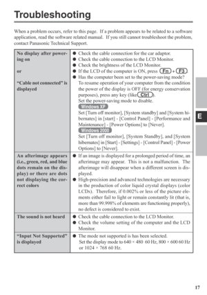 Page 17E
17
No display after power-
ing on
or
“Cable not connected” is
displayed
An afterimage appears
(i.e., green, red, and blue
dots remain on the dis-
play) or there are dots
not displaying the cor-
rect colors
The sound is not heard
“Input Not Supported”
is displayed
Troubleshooting
When a problem occurs, refer to this page.  If a problem appears to be related to a software
application, read the software related manual.  If you still cannot troubleshoot the problem,
contact Panasonic Technical Support....