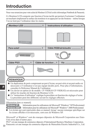 Page 22F
22
Instructions d’utilisation ............ 1
Câble RGB/série/audio............... 1
Câble PS/2 ................ 1Moniteur LCD.............................. 1
Câble de fonction ... 1Vis ........................... 2
Nous vous remercions pour votre achat du Moniteur LCD de la série informatique Notebook de Panasonic.
Ce Moniteur LCD comporte une fonction d’écran tactile qui permet d’actionner l’ordinateur
en touchant simplement la surface du moniteur et en appuyant sur des boutons – même lorsque
l’on ne...