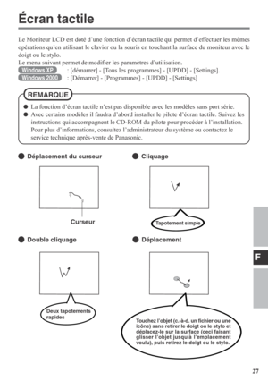 Page 27F
27
Écran tactile
Le Moniteur LCD est doté d’une fonction d’écran tactile qui permet d’effectuer les mêmes
opérations qu’en utilisant le clavier ou la souris en touchant la surface du moniteur avec le
doigt ou le stylo.
Le menu suivant permet de modifier les paramètres d’utilisation.
Windows XP: [démarrer] - [Tous les programmes] - [UPDD] - [Settings].
Windows 2000: [Démarrer] - [Programmes] - [UPDD] - [Settings]
Déplacement du curseurCliquage
Double cliquageDéplacement Curseur
Touchez l’objet (c.-à-d....