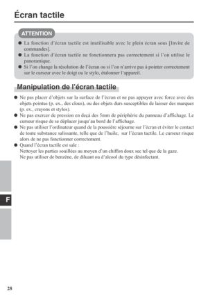 Page 28F
28
ATTENTION
Manipulation de l’écran tactile
Ne pas placer d’objets sur la surface de l’écran et ne pas appuyer avec force avec des
objets pointus (p. ex., des clous), ou des objets durs susceptibles de laisser des marques
(p. ex., crayons et stylos).
Ne pas exercer de pression en deçà des 5mm de périphérie du panneau d’affichage. Le
curseur risque de se déplacer jusqu’au bord de l’affichage.
Ne pas utiliser l’ordinateur quand de la poussière séjourne sur l’écran et éviter le contact
de toute substance...