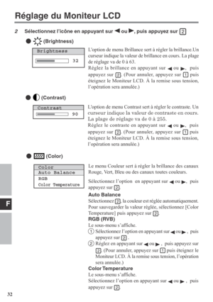 Page 32F
32Loption de menu Brillance sert à régler la brillance.Un
curseur indique la valeur de brillance en cours. La plage
de réglage va de 0 à 63.
Réglez la brillance en appuyant sur 
 ou ,  puis
appuyez sur 
. (Pour annuler, appuyez sur  puis
éteignez le Moniteur LCD. À la remise sous tension,
l’opération sera annulée.)
Loption de menu Contrast sert à régler le contraste. Un
curseur indique la valeur de contraste en cours.
La plage de réglage va de 0 à 255.
Réglez le contraste en appuyant sur 
 ou ,  puis...