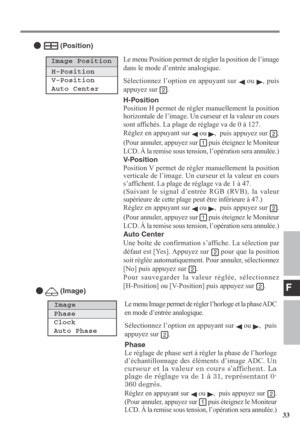 Page 33F
33 Le menu Position permet de régler la position de l’image
dans le mode d’entrée analogique.
Sélectionnez l’option en appuyant sur 
 ou , puis
appuyez sur 
.
H-Position
Position H permet de régler manuellement la position
horizontale de l’image. Un curseur et la valeur en cours
sont affichés. La plage de réglage va de 0 à 127.
Réglez en appuyant sur 
 ou ,  puis appuyez sur .
(Pour annuler, appuyez sur 
 puis éteignez le Moniteur
LCD. À la remise sous tension, l’opération sera annulée.)
V-Position...