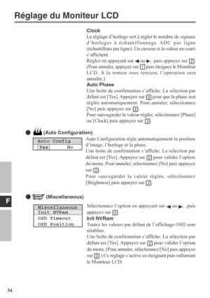 Page 34F
34Auto Configuration règle automatiquement la position
d’image, l’horloge et la phase.
Une boîte de confirmation s’affiche. La sélection par
défaut est [Yes]. Appuyez sur 
 pour valider l’option
du menu. Pour annuler, sélectionnez [No] puis appuyez
sur 
.
Pour sauvegarder la valeur réglée, sélectionnez
[Brightness] puis appuyez sur 
.
   (Auto Configuration)
MiscellaneousInit NVRam
OSD Timeout
OSD Position
Sélectionnez l’option en appuyant sur  ou ,  puis
appuyez sur 
.
Init NVRam
Toutes les valeurs...