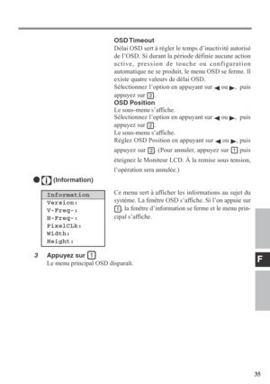 Page 35F
35 Ce menu sert à afficher les informations au sujet du
système. La fenêtre OSD s’affiche. Si l’on appuie sur
, la fenêtre d’information se ferme et le menu prin-
cipal s’affiche.
  (Information)
Information
Version:
V-Freq-:
H-Freq-:
PixelCLk:
Width:
Height:
3Appuyez sur 
Le menu principal OSD disparaît.OSD Timeout
Délai OSD sert à régler le temps d’inactivité autorisé
de l’OSD. Si durant la période définie aucune action
active, pression de touche ou configuration
automatique ne se produit, le menu...