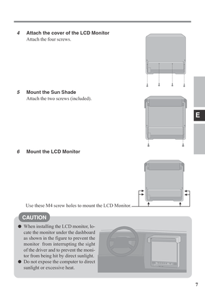 Page 7E
7
When installing the LCD monitor, lo-
cate the monitor under the dashboard
as shown in the figure to prevent the
monitor  from interrupting the sight
of the driver and to prevent the moni-
tor from being hit by direct sunlight.
Do not expose the computer to direct
sunlight or excessive heat.
4Attach the cover of the LCD Monitor
Attach the four screws.
5Mount the Sun Shade
Attach the two screws (included).
6Mount the LCD Monitor
CAUTION
Use these M4 screw holes to mount the LCD Monitor. 