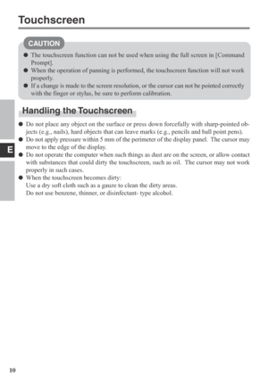 Page 10E
10
CAUTION
Handling the Touchscreen
Do not place any object on the surface or press down forcefully with sharp-pointed ob-
jects (e.g., nails), hard objects that can leave marks (e.g., pencils and ball point pens).
Do not apply pressure within 5 mm of the perimeter of the display panel.  The cursor may
move to the edge of the display.
Do not operate the computer when such things as dust are on the screen, or allow contact
with substances that could dirty the touchscreen, such as oil.  The cursor may...