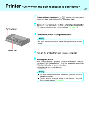 Page 2424
Parallel Port
Printer 
For more detailed information, refer to the operation manual of
the external display.
Confirm whether or not the setting for the [Parallel Port] in the
Setup Utility is optimal(
 page 31)
NOTE
4Turn on the printer, then turn on your computer
5Setting your printer
Go to [Start] - [Settings] - [Printers].  Find your printer’s icon, click on it,
then select [File] - [Set as Default]*.  If no icon is available, select [Add
Printer] and follow the on-screen instructions.
*Windows...