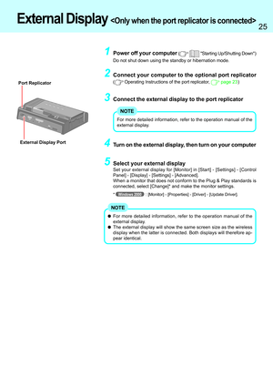 Page 2525
2Connect your computer to the optional port replicator
( Operating Instructions of the port replicator,  page 23)
3Connect the external display to the port replicator
1Power off your computer (  Starting Up/Shutting Down)
Do not shut down using the standby or hibernation mode.
4Turn on the external display, then turn on your computerExternal Display Port
External Display 
For more detailed information, refer to the operation manual of the
external display.
NOTE
5Select your external display
Set your...