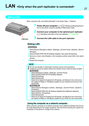 Page 2727
LAN 
1Select [Device Manager] in [Start] - [Settings] - [Control Panel] - [System] - [Device
Manager].
2Select [Intel(R) PRO/100 VE Desktop Adapter], then select [Properties].
3Remove a check mark [Disable in this hardware profile], select [OK], then select
[Close].
4Restart the computer.
Using LAN
Setting LAN
Windows 98 When using the LAN, set [LAN] to [Enable]* in the Setup Utility.  (* Default)
1Power off your computer (  Starting Up/Shutting Down)
Do not shut down using the standby or hibernation...