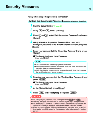 Page 99
Security Measures
Do not input your password while holding down on   Shift   or    Ctrl   .
Use only the upper horizontal row of numeric keys to input your password.
Do not forget your password.  If your Supervisor Password is forgotten you will
be unable to use your computer.  Contact Panasonic Technical Support.
When running the Setup Utility, do not leave your computer even for a short
time, as the possibility exists for the password to be set/changed by another
person.
Setting the Supervisor...