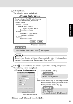 Page 1919
Getting Star ted
3Select [AdHoc].
	


		

Change setting on host PC to the following
value, reboot the host PC, then select
Connect below.
Wireless LAN card
Network Type : AdHoc
SSID : cfvdw07-43411
Encryption : disable
TCP/IP
IP Address : 10.57.148.205
NetMask : 255.0.0.0
MeiWDS
Password : wdsp
Connect       Cancel
CAUTION
Do not select [Connect] until step  10  is completed.
This screen is a sample.
4Select  on the taskbar of the external display, then select...