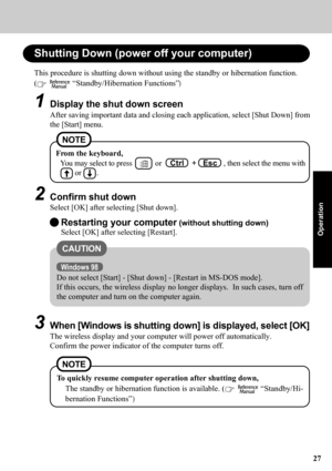 Page 2727
Operation
Shutting Down (power off your computer)
From the keyboard,
You may select to press        or    Ctrl    +   Esc   , then select the menu with
     or     .
2Confirm shut down
Select [OK] after selecting [Shut down]. This procedure is shutting down without using the standby or hibernation function.
(
   “Standby/Hibernation Functions”)
1Display the shut down screen
After saving important data and closing each application, select [Shut Down] from
the [Start] menu.
NOTE
Restarting your computer...