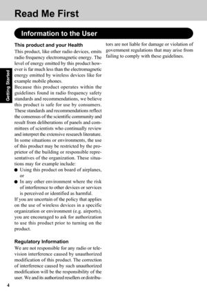 Page 44
Getting Started
Read Me First
Information to the User
This product and your Health
This product, like other radio devices, emits
radio frequency electromagnetic energy. The
level of energy emitted by this product how-
ever is far much less than the electromagnetic
energy emitted by wireless devices like for
example mobile phones.
Because this product operates within the
guidelines found in radio frequency safety
standards and recommendations, we believe
this product is safe for use by consumers.
These...