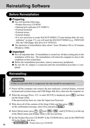 Page 3636
Troubleshooting
Reinstalling Software
Before Reinstallation
 Preparing
You will need the followings:
• Product Recovery CD-ROM
• Optional port replicator (CF-VEB071)
• External keyboard
• External mouse
• External display
• If it was necessary to create BACKUP DISKS (“Create backup disks for rein-
stallation” on page 17), you will need the BACKUP DISKS (e.g., FIRSTAID
FD), the USB floppy disk drive (CF-VFDU03).
The operation of reinstallation takes about 1 hour (Windows 98) or 20 minutes
(Windows...