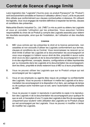 Page 4242
Appendix
Contrat de licence d’usage limité
A. MEI vous octroie par les présentes le droit et la licence personnels, non
cessibles et non exclusifs d’utiliser les Logiciels conformément aux termes,
clauses et conditions de ce Contrat. Vous reconnaissez ne recevoir qu’un
droit limité d’utiliser les Logiciels et la documentation les accompagnant et
vous vous engagez à n’obtenir aucun droit de titre, propriété ni aucun autre
droit vis-à-vis des Logiciels et de la documentation les accompagnant ni vis-...