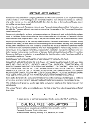 Page 4949
Appendix
SOFTWARE LIMITED WARRANTY
Panasonic Computer Solution Company (referred to as “Panasonic”) warrants to you only that the disk(s)
or other media on which the Programs are furnished will be free from defects in materials and workman-
ship under normal use for a period of sixty (60) days from the date of delivery thereof to you, as evi-
denced by your purchase receipt.
This is the only warranty Panasonic makes to you. Panasonic does not warrant that the functions con-
tained in the Programs will...