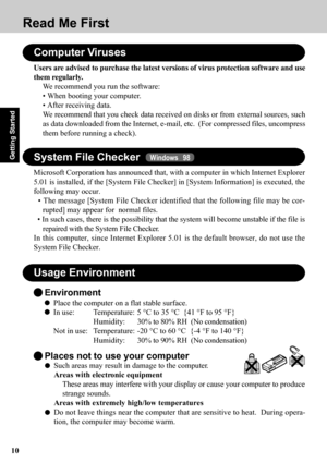 Page 1010
Getting Started
Environment
Place the computer on a flat stable surface.
In use: Temperature: 5 °C to 35 °C  {41 °F to 95 °F}
Humidity:30% to 80% RH  (No condensation)
Not in use: Temperature: -20 °C to 60 °C  {-4 °F to 140 °F}
Humidity:30% to 90% RH  (No condensation)
Usage Environment
Such areas may result in damage to the computer.
Areas with electronic equipment
These areas may interfere with your display or cause your computer to produce
strange sounds.
Areas with extremely high/low temperatures...