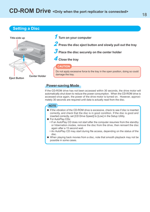 Page 1818
1Turn on your computer
2Press the disc eject button and slowly pull out the tray
3Place the disc securely on the center holder
4Close the tray
Setting a Disc
Title-side up
Do not apply excessive force to the tray in the open position, doing so could
damage the tray.
Center Holder
Eject Button
CAUTION
CD-ROM Drive 
If the vibration of the CD-ROM drive is excessive, check to see if disc is inserted
correctly, and check that the disc is in good condition. If the disc is good and
inserted correctly, set...