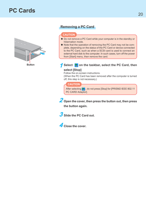 Page 2020
Do not remove a PC Card while your computer is in the standby or
hibernation mode.
Note that the operation of removing the PC Card may not be com-
plete, depending on the status of the PC Card or device connected
to the PC Card, such as when a SCSI card is used to connect an
external hard disk to the computer. In such cases, turn off the power
from [Start] menu, then remove the card.
Button
CAUTION
PC Cards
After selecting  , do not press [Stop] for [PRISM2 IEEE 802.11
PC CARD Adaptor].
CAUTION...