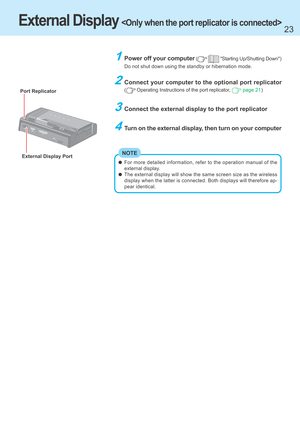 Page 2323
2Connect your computer to the optional port replicator
( Operating Instructions of the port replicator,  page 21)
3Connect the external display to the port replicator
4Turn on the external display, then turn on your computer
1Power off your computer (  "Starting Up/Shutting Down")
Do not shut down using the standby or hibernation mode.
External Display Port
External Display 
NOTE
Port Replicator
For more detailed information, refer to the operation manual of the
external display.
The external...