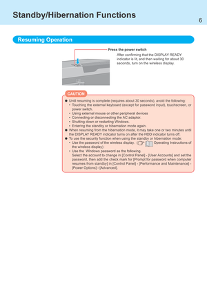 Page 66
Standby/Hibernation Functions
Resuming Operation
Until resuming is complete (requires about 30 seconds), avoid the following:
• Touching the external keyboard (except for password input), touchscreen, or
power switch.
• Using external mouse or other peripheral devices
• Connecting or disconnecting the AC adaptor.
• Shutting down or restarting Windows.
• Entering the standby or hibernation mode again.
When resuming from the hibernation mode, it may take one or two minutes until
the DISPLAY READY...