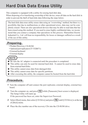 Page 4141
Appendix
Hard Disk Data Erase Utility
This computer is equipped with a utility for erasing hard disk data.
When disposing of or transferring ownership of this device, erase all data on the hard disk in
order to prevent the theft of hard disk data following the steps below.
The hard disk data erase utility erases data using an “overwriting” method, but there is a
possibility that due to malfunctions or other operational errors, data may not be com-
pletely erased. There are also specialized devices...